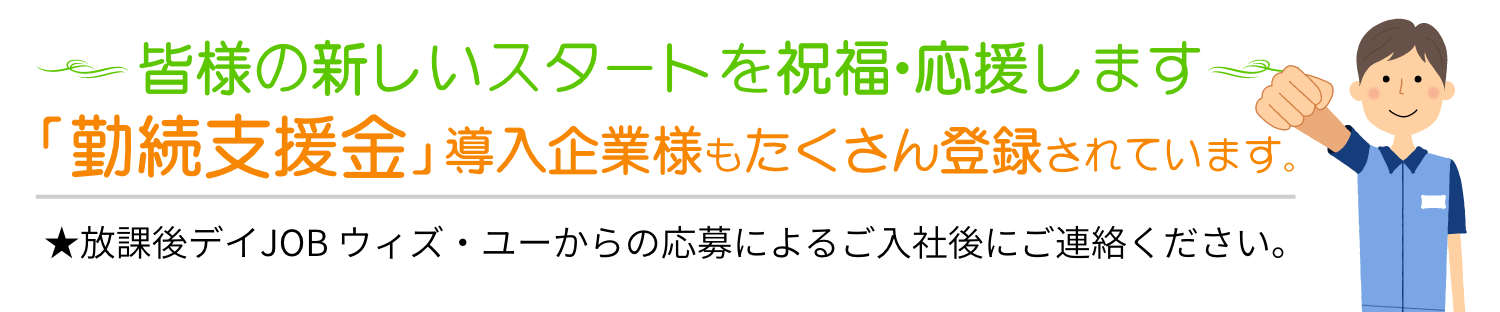 皆様の新しいスタートを祝福・応援します。「勤続支援金」導入企業様もたくさん登録されています。★放課後デイJOB ウィズ・ユーからの応募によるご入社後にご連絡ください。