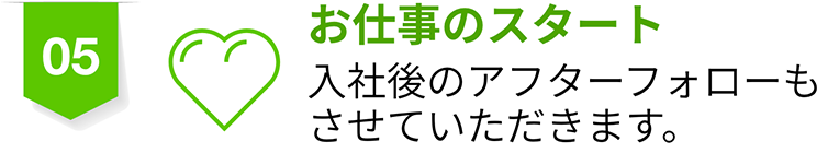 05 お仕事のスタート 入社後のアフターフォローもさせていただきます。