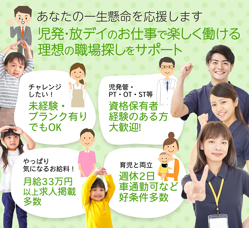 児発・放デイのお仕事でで楽しく働ける理想の職場探しをサポート。あなたの一生懸命を応援します。／未経験・ブランク有りでもOK／児発管・PT・OT・ST等資格保有者、経験のある方大歓迎!!／月給33万円以上の求人掲載多数／育児と両立、週休2日・車通勤可など好条件多数